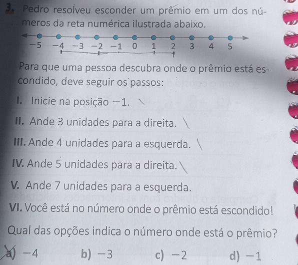 Pedro resolveu esconder um prêmio em um dos nú-
meros da reta numérica ilustrada abaixo.
Para que uma pessoa descubra onde o prêmio está es-
condido, deve seguir os passos:
Inicie na posição −1.
I. Ande 3 unidades para a direita.
III. Ande 4 unidades para a esquerda.
IV. Ande 5 unidades para a direita.
V. Ande 7 unidades para a esquerda.
VI. Você está no número onde o prêmio está escondido!
Qual das opções indica o número onde está o prêmio?
a) -4 b) -3 c) -2 d) -1