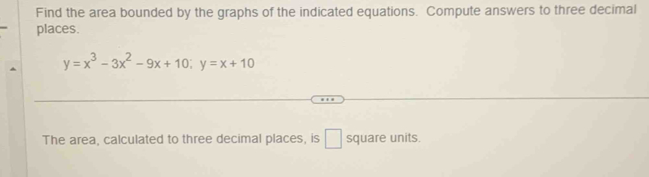 Find the area bounded by the graphs of the indicated equations. Compute answers to three decimal 
places.
y=x^3-3x^2-9x+10; y=x+10
The area, calculated to three decimal places, is □ square units.