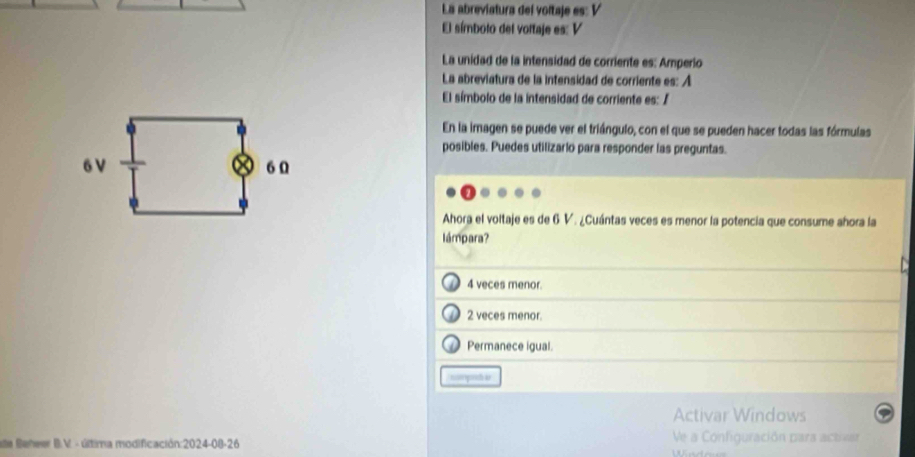 La abreviatura del voltaje es: V
El símbolo del voltaje es: V
La unidad de la intensidad de corriente es: Amperio
La abreviatura de la intensidad de corriente es: A
El símbolo de la intensidad de corriente es: /
En la imagen se puede ver el triángulo, con el que se pueden hacer todas las fórmulas
posibles. Puedes utilizario para responder las preguntas.
6 V 6 Ω
Ahora el voltaje es de 6 V. ¿Cuántas veces es menor la potencia que consume ahora la
lámpara?
4 veces menor.
2 veces menor.
D Permanece igual.
nm prc as
Activar Windows
ate Beheer B.V - última modificación:2024-08-26 Ve a Configuración para activar