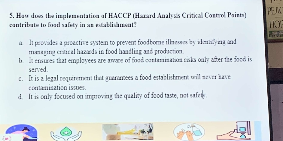 How does the implementation of HACCP (Hazard Analysis Critical Control Points) PEAC
contribute to food safety in an establishment? HOF
a. It provides a proactive system to prevent foodborne illnesses by identifying and
managing critical hazards in food handling and production.
b. It ensures that employees are aware of food contamination risks only after the food is
served.
c. It is a legal requirement that guarantees a food establishment will never have
contamination issues.
d. It is only focused on improving the quality of food taste, not safety.
M