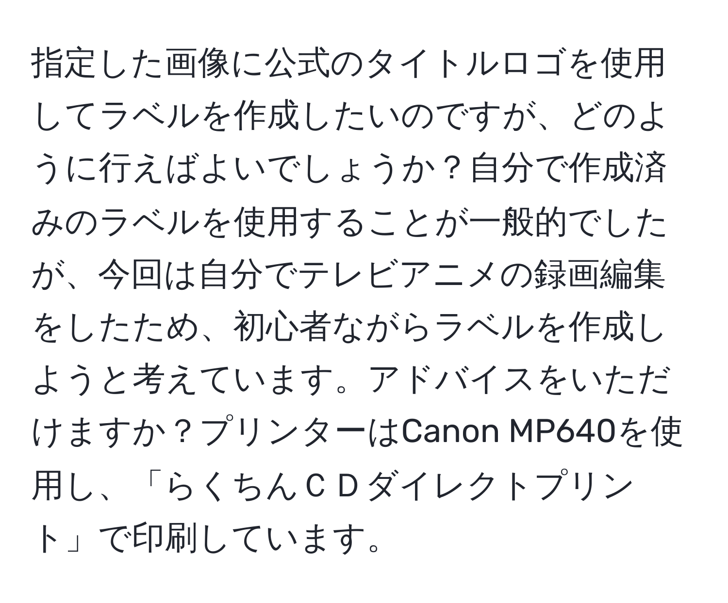 指定した画像に公式のタイトルロゴを使用してラベルを作成したいのですが、どのように行えばよいでしょうか？自分で作成済みのラベルを使用することが一般的でしたが、今回は自分でテレビアニメの録画編集をしたため、初心者ながらラベルを作成しようと考えています。アドバイスをいただけますか？プリンターはCanon MP640を使用し、「らくちんＣＤダイレクトプリント」で印刷しています。