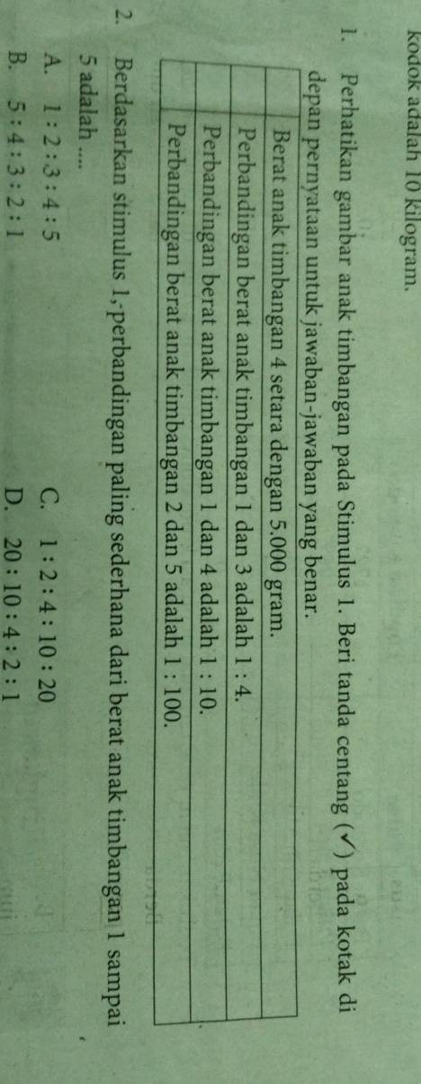 kodok adalah 10 kilogram.
1. Perhatikan gambar anak timbangan pada Stimulus 1. Beri tanda centang (✔) pada kotak di
depan pernyataan u
2. Berdasarkan stimulus 1,-perbandingan paling sederhana dari berat anak timbangan 1 sampai
5 adalah ....
A. 1:2:3:4:5 C. 1:2:4:10:20
B. 5:4:3:2:1 D. 20:10:4:2:1