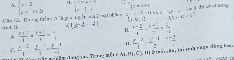 A. beginarrayl y=2 z=-1+2tendarray. beginarrayl y=2+2t. z=1-tendarray. z=2+t
z-
Câu 13. Đường thắng △ l_a à giao tuyến của 2 mặt phẳng: x+z-5=0 và x-2y-z+3=0 thì có phương
(1;0;1)
trình là
A.  (x+2)/1 = (y+1)/3 = z/-1 
B.  (x+2)/1 = (y+1)/2 = z/-1 
C.  (x-2)/1 = (y-1)/1 = (z-3)/-1 
D.  (x-2)/1 = (y-1)/2 = (z-3)/-1 
Câu trác nghiêm đúng sai. Trong mỗi ý A), B), C), D) ở mỗi câu, thí sinh chọn đúng hoặc
é m ộ t v ecto ch