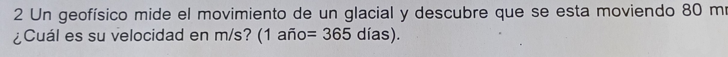 Un geofísico mide el movimiento de un glacial y descubre que se esta moviendo 80 mí 
¿Cuál es su velocidad en m/s? (1 año =365dias).