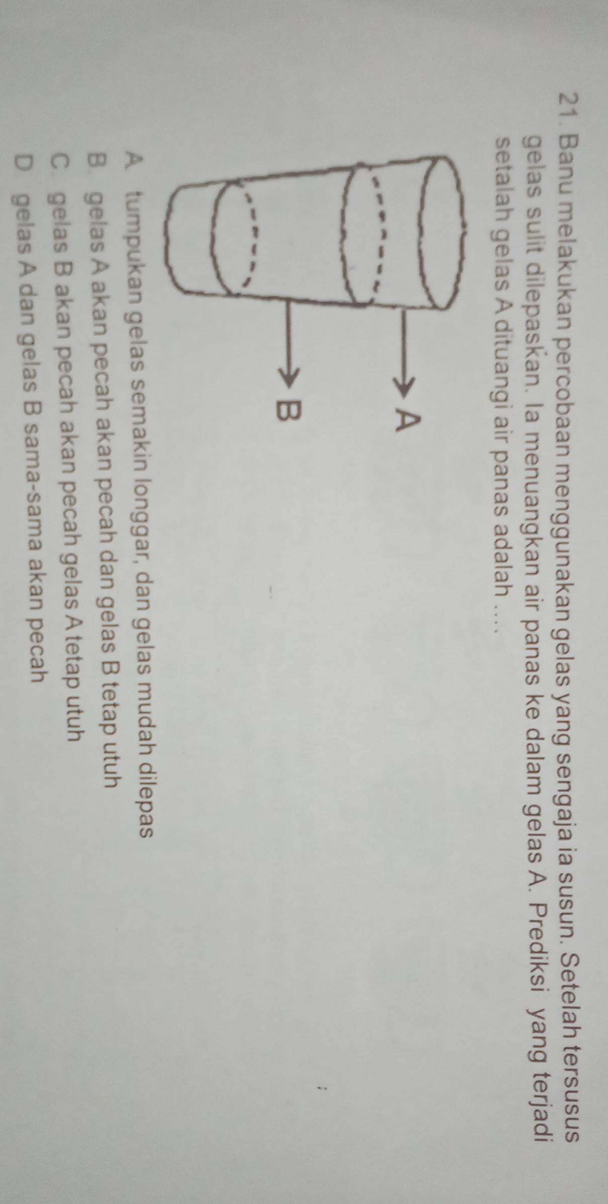 Banu melakukan percobaan menggunakan gelas yang sengaja ia susun. Setelah tersusus
gelas sulit dilepaskan. Ia menuangkan air panas ke dalam gelas A. Prediksi yang terjadi
setalah gelas A dituangi air panas adalah ....
A tumpukan gelas semakin longgar, dan gelas mudah dilepas
B. gelas A akan pecah akan pecah dan gelas B tetap utuh
C. gelas B akan pecah akan pecah gelas A tetap utuh
D gelas A dan gelas B sama-sama akan pecah