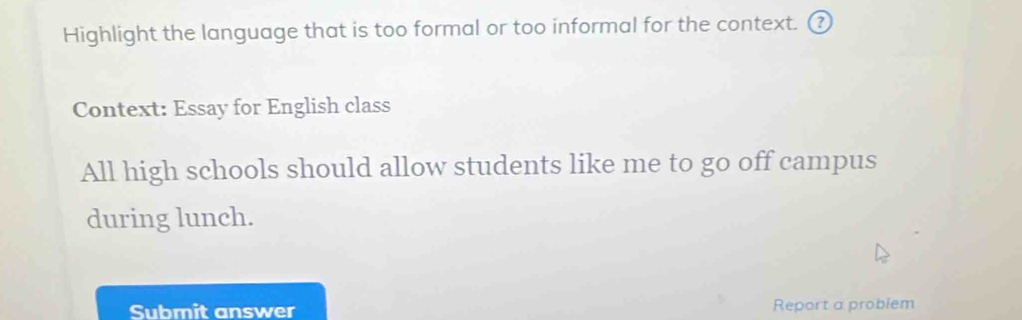 Highlight the language that is too formal or too informal for the context. ③ 
Context: Essay for English class 
All high schools should allow students like me to go off campus 
during lunch. 
Submit answer Report a problem