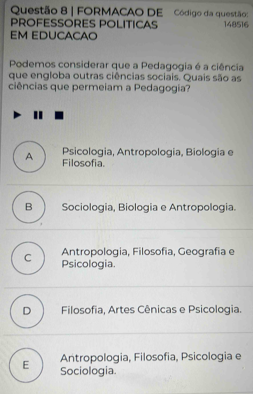 FORMACAO DE Código da questão:
PROFESSORES POLITICAS 148516
EM EDUCACAO
Podemos considerar que a Pedagogia é a ciência
que engloba outras ciências sociais. Quais são as
ciências que permeiam a Pedagogia?
A Psicologia, Antropología, Biología e
Filosofia.
B Sociologia, Biologia e Antropologia.
C Antropologia, Filosofia, Geografia e
Psicologia.
D Filosofia, Artes Cênicas e Psicologia.
E Antropologia, Filosofia, Psicologia e
Sociologia.