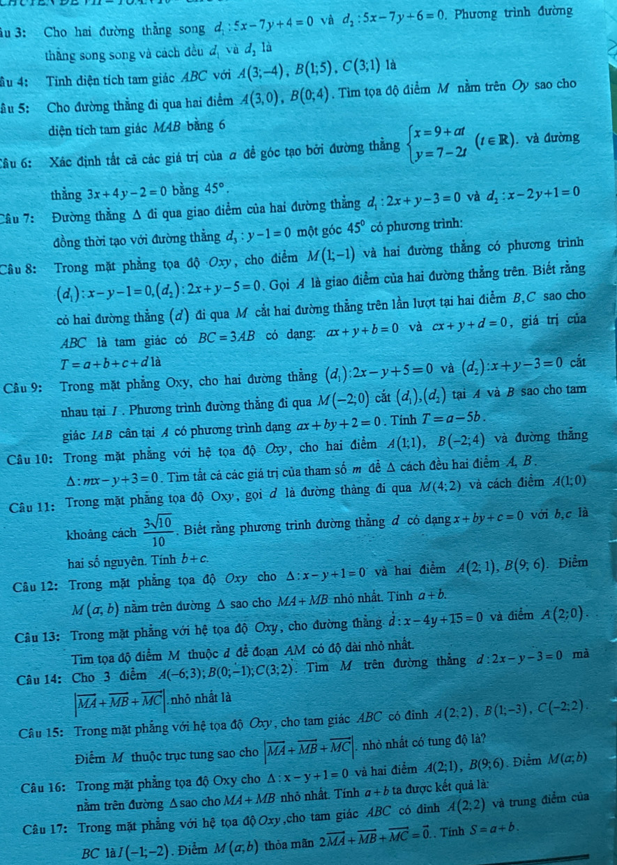 iu 3: Cho hai đường thẳng song đ :5x-7y+4=0 và d_2:5x-7y+6=0. Phương trình đường
thắng song song và cách đều d_1 và d_2la
ầu 4: Tinh diện tích tam giác ABC với A(3;-4),B(1;5),C(3;1) là
âu 5: Cho đường thẳng đi qua hai điểm A(3,0),B(0;4). Tìm tọa độ điểm M nằm trên Oy sao cho
diện tích tam giác M4B bằng 6
Câu 6: Xác định tắt cả các giá trị của ơ để góc tạo bởi đường thẳng beginarrayl x=9+at y=7-2tendarray. (t∈ R).. và đường
thẳng 3x+4y-2=0 bàng 45°.
Cầu 7: Đường thẳng A đi qua giao điểm của hai đường thẳng d_1:2x+y-3=0 và d_2:x-2y+1=0
đồng thời tạo với đường thẳng d_3:y-1=0 một góc 45° có phương trình:
Câu 8: Trong mặt phẳng tọa độ Oxy, cho điểm M(1;-1) và hai đường thẳng có phương trình
(d_1):x-y-1=0,(d_2):2x+y-5=0. Gọi A là giao điểm của hai đường thẳng trên. Biết rằng
cỏ hai đường thẳng (ơ) đi qua M cắt hai đường thẳng trên lằn lượt tại hai điểm B,C sao cho
ABC là tam giác có BC=3AB có dạng: ax+y+b=0 và cx+y+d=0 ,giá trị của
T=a+b+c+d1a
Cầu 9: Trong mặt phẳng Oxy, cho hai đường thẳng (d_1):2x-y+5=0 và (d_2):x+y-3=0 cắt
nhau tại / . Phương trình đường thẳng đi qua M(-2;0) cắt (d_1),(d_2) tại A và B sao cho tam
giác IAB cân tại A có phương trình đạng ax+by+2=0. Tính T=a-5b.
Câu 10: Trong mặt phẳng với hệ tọa độ Oxy, cho hai điểm A(1;1),B(-2;4) và đường thắng
D: mx-y+3=0. Tìm tất cả các giá trị của tham số m đễ Δ cách đều hai điểm A, B .
Câu 11: Trong mặt phẳng tọa độ Oxy, gọi d là đường thàng đi qua M(4;2) và cách điểm A(1;0)
khoảng cách  3sqrt(10)/10 . Biết rằng phương trình đường thẳng đ có dạng x+by+c=0 với b,c là
hai số nguyên. Tính b+c.
Câu 12: Trong mặt phẳng tọa độ Oxy cho △ :x-y+1=0 và hai điểm A(2;1),B(9;6).Điểm
M(a,b) nằm trên đường △ sao cho MA+MB nhỏ nhất. Tính a+b.
Câu 13: Trong mặt phẳng với hệ tọa độ Oxy, cho đường thẳng d:x-4y+15=0 và điểm A(2;0).
Tìm tọa độ điểm Mỹ thuộc đ để đoạn AM có độ dài nhỏ nhất.
Câu 14: Cho 3 điểm A(-6;3);B(0;-1);C(3;2). Tìm M trên đường thắng d:2x-y-3=0 mà
|vector MA+vector MB+vector MC| nhỏ nhất là
Câu 15: Trong mặt phẳng với hệ tọa độ Oxy, cho tam giác ABC có đinh A(2;2),B(1;-3),C(-2;2).
Điểm Mỹ thuộc trục tung sao cho |vector MA+vector MB+vector MC| nhỏ nhất có tung độ là?
Câu 16: Trong mặt phẳng tọa độ Oxy cho △ :x-y+1=0 và hai điểm A(2;1),B(9;6) Điểm M(a;b)
nằm trên đường Δsao cho MA+MB nhỏ nhất. Tính a+b ta được kết quả là:
Câu 17: Trong mặt phẳng với hệ tọa độOxy,cho tam giác ABC có đỉnh A(2;2) và trung điểm của
BC là I(-1;-2). Điểm M(a,b) thỏa mãn 2vector MA+vector MB+vector MC=vector 0.. Tính S=a+b.