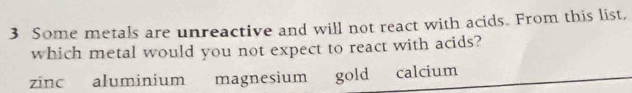 Some metals are unreactive and will not react with acids. From this list,
which metal would you not expect to react with acids?
zinc aluminium magnesium gold calcium