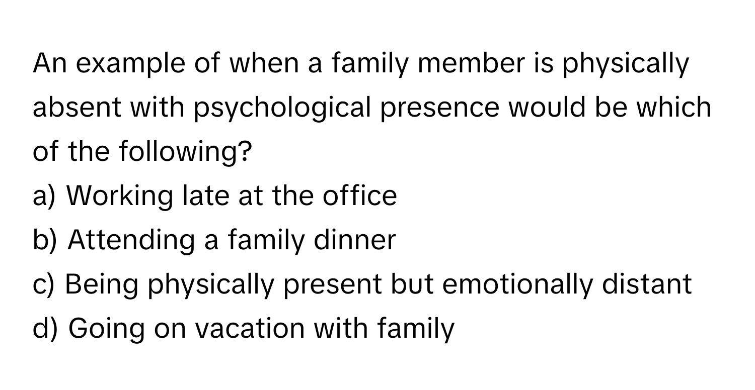 An example of when a family member is physically absent with psychological presence would be which of the following?

a) Working late at the office
b) Attending a family dinner
c) Being physically present but emotionally distant
d) Going on vacation with family