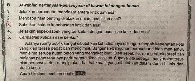 Jawablah pertanyaan-pertanyaan di bawah ini dengan benar! 
1. Jelaskan perbedaan mendasar antara kritik dan esai! 
2. Mengapa riset penting dilakukan dalam penulisan esai? 
3. Sebutkan kaidah kebahasaan kritik dan esai! 
4. Jelaskan aspek-aspek yang berkaitan dengan penulisan kritik dan esai! 
5. Cermatilah kutipan esai berikut! 
Adanya ruang publik sangat dibutuhkan kehadirannya di tengah-tengah kepenatan kota 
yang kian terasa padat dan mengimpit. Bangunan-bangunan perusahaan kian menjamur, 
menjelma serupa hutan beton yang mengakar kuat. Oleh sebab itu, ruang berekspresi dan 
melepas penat tentunya perlu segera direalisasikan. Supaya kita sebagai masyarakat terus 
bisa berinovasi dan menciptakan hal-hal kreatif yang dibutuhkan dalam dunia bisnis dan 
dunia kerja. 
Apa isi kutipan esai tersebut? HOTS