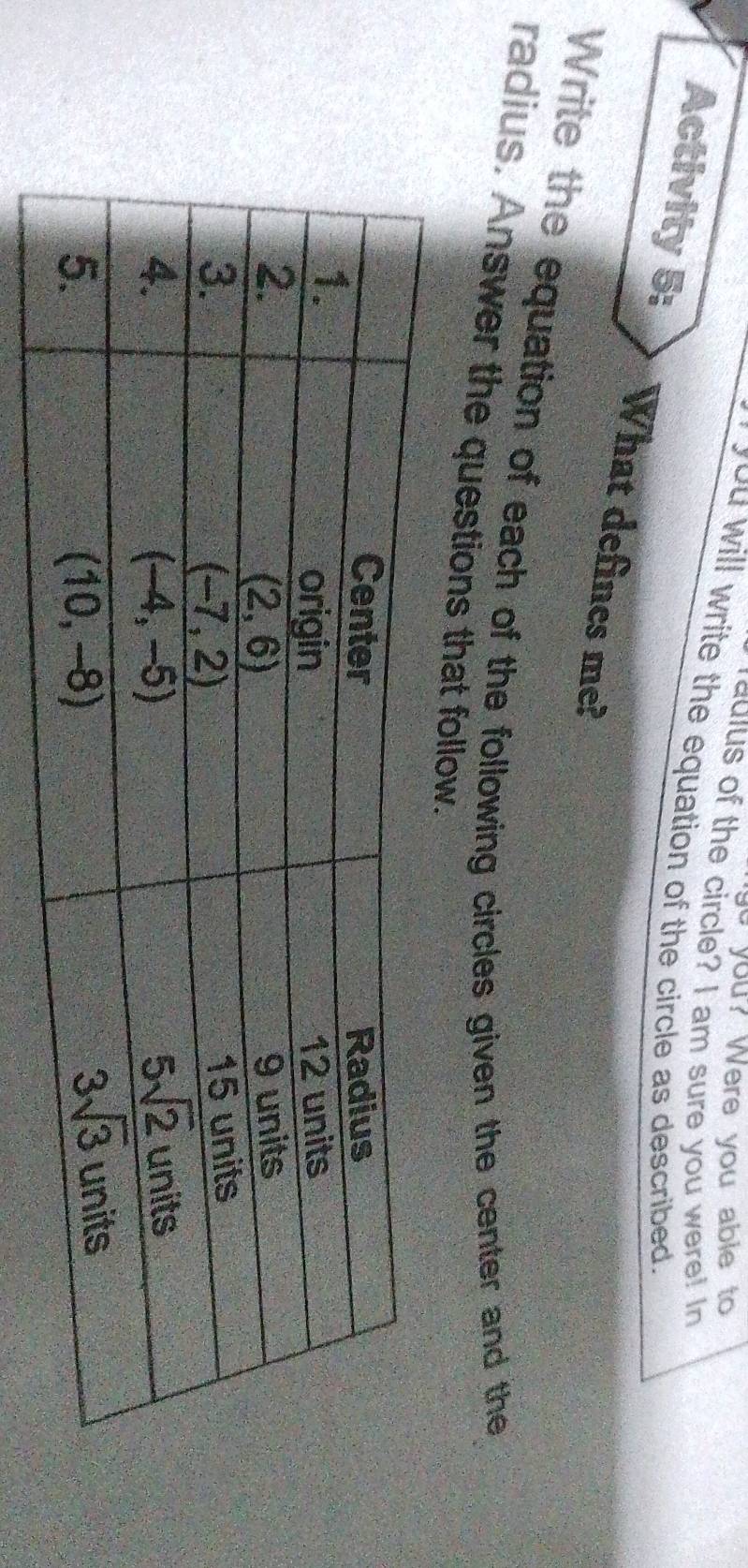 you? Were you able to
adius of the circle? I am sure you were! In
you will write the equation of the circle as described.
Activity 5: What defines me?
Write the equation of each of the following circles given the center and the
radius. Answer the questions that follow.