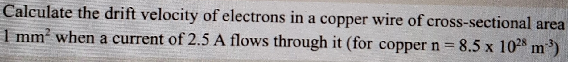 Calculate the drift velocity of electrons in a copper wire of cross-sectional area
1mm^2 when a current of 2.5 A flows through it (for copper n=8.5* 10^(28)m^(-3))