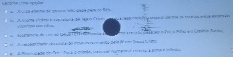 Escolha uma opção:
a. A vida eterna de gozo e felicidade para os fiéis
b. A morte vicária e explatória de Jesus Cristo, cre qua ressurreição corporal dentre os mortos e sua ascensão
vioriosa aos cêus
c Existência de um só Deus - Etemamente s Ente em três pessoas: o Pai, o Fillho e o Espírito Santo,
d. A necessidade absoluta do novo nascimento pela fé em Jesus Cristo.
e. A Eternidade do Ser - Para o cristão, todo ser humano é etemo, a aima é infinita