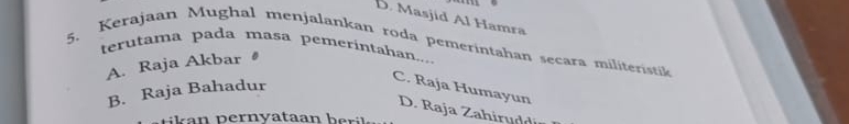 D. Masjid Al Hamra
5. Kerajaan Mughal menjalankan roda pemerintahan secara militeristik
terutama pada masa pemerintahan....
A. Raja Akbar
B. Raja Bahadur
C. Raja Humayun D. Raja Zahirud