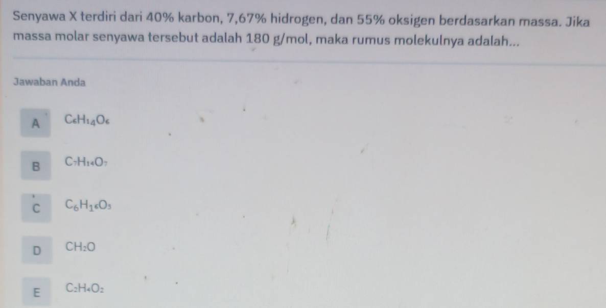 Senyawa X terdiri dari 40% karbon, 7,67% hidrogen, dan 55% oksigen berdasarkan massa. Jika
massa molar senyawa tersebut adalah 180 g/mol, maka rumus molekulnya adalah...
Jawaban Anda
A C_6H_14O_6
B C_7H_14O_7
C C_6H_16O_3
D CH_2O
E C_2H_4O_2