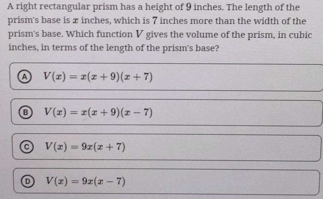 A right rectangular prism has a height of 9 inches. The length of the
prism's base is x inches, which is 7 inches more than the width of the
prism's base. Which function V gives the volume of the prism, in cubic
inches, in terms of the length of the prism's base?
a V(x)=x(x+9)(x+7)
B V(x)=x(x+9)(x-7)
C V(x)=9x(x+7)
D V(x)=9x(x-7)