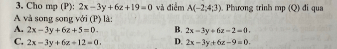 Cho mp (P): 2x-3y+6z+19=0 và điểm A(-2;4;3). Phương trình mp (Q) đi qua
A và song song với (P) là:
A. 2x-3y+6z+5=0. B. 2x-3y+6z-2=0.
D.
C. 2x-3y+6z+12=0. 2x-3y+6z-9=0.