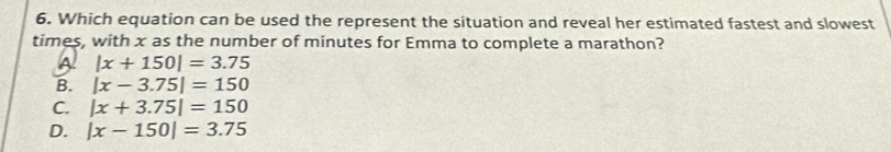 Which equation can be used the represent the situation and reveal her estimated fastest and slowest
times, with x as the number of minutes for Emma to complete a marathon?
A |x+150|=3.75
B. |x-3.75|=150
C. |x+3.75|=150
D. |x-150|=3.75