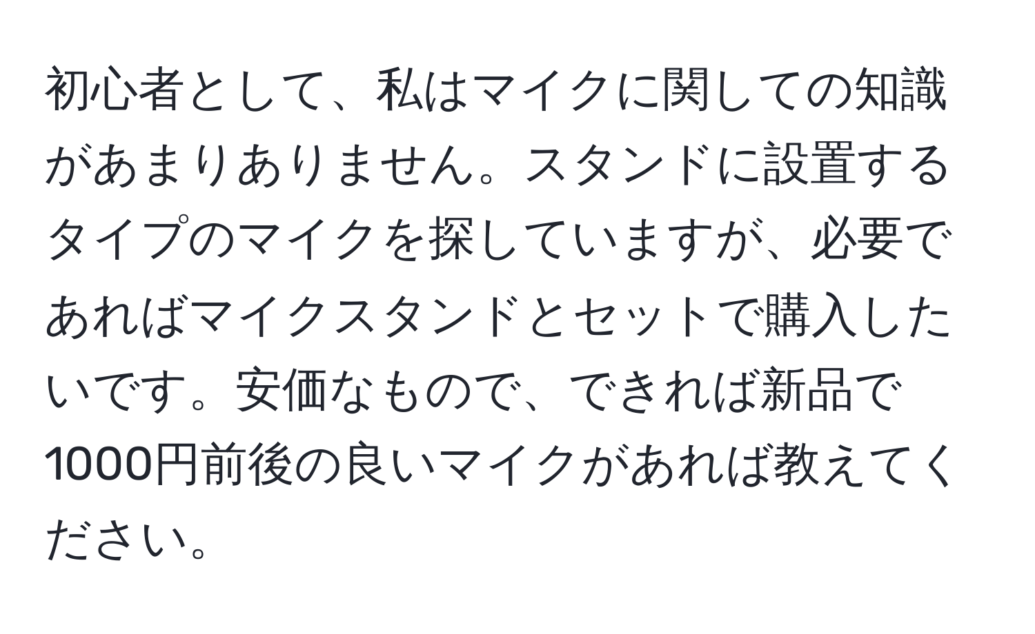 初心者として、私はマイクに関しての知識があまりありません。スタンドに設置するタイプのマイクを探していますが、必要であればマイクスタンドとセットで購入したいです。安価なもので、できれば新品で1000円前後の良いマイクがあれば教えてください。