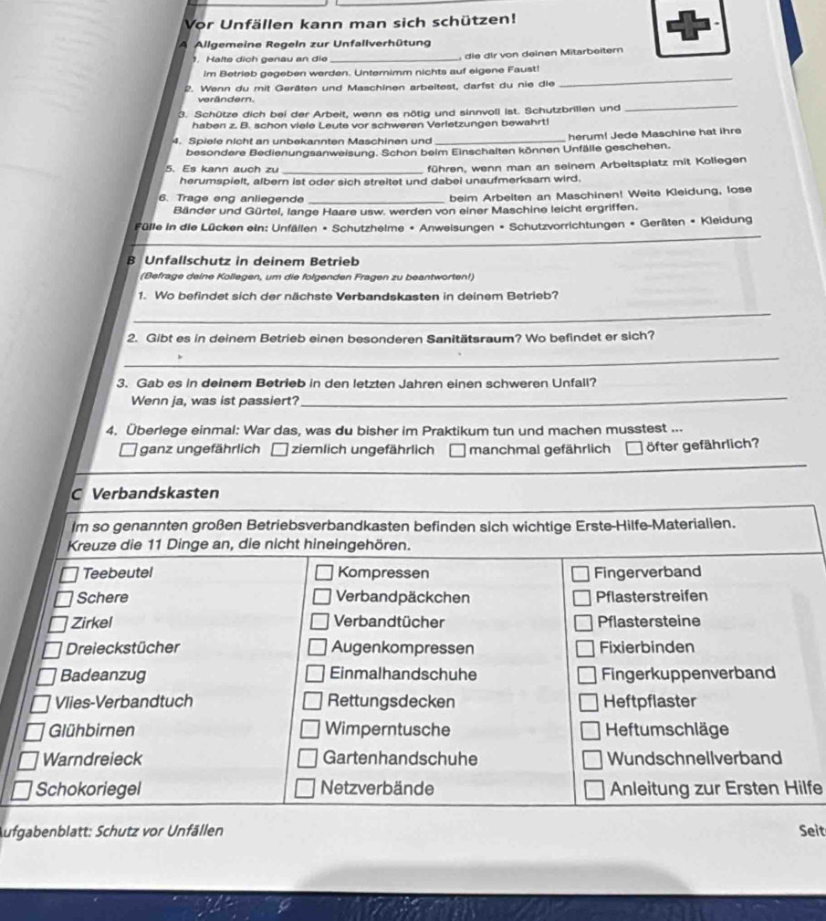 Vor Unfällen kann man sich schützen!
A Allgemeine Regeln zur Unfallverhütung
1. Halte dich genau an die _ die dir von deinen Mitarbeiter
Im Betrieb gegeben werden. Unternimm nichts auf eigene Faust!
2. Wenn du mit Geräten und Maschinen arbeitest, darfst du nie die
_
_
verändern.
3. Schütze dich bei der Arbeit, wenn es nötig und sinnvoll ist. Schutzbrillen und
haben z. B. schon viele Leute vor schweren Verletzungen bewahrt!
4. Spiele nicht an unbekannten Maschinen und _herum! Jede Maschine hat ihre
besondere Bedienungsanweisung. Schon beim Einschalten können Unfälle geschehen.
5. Es kann auch zu _führen, wenn man an seinem Arbeitsplatz mit Kollegen
herumspielt, albern ist oder sich streitet und dabei unaufmerksam wird.
6. Trage eng anliegende _beim Arbeiten an Maschinen! Weite Kleidung, lose
Bänder und Gürtel, lange Haare usw. werden von einer Maschine leicht ergriffen.
Fülle in die Lücken ein: Unfällen • Schutzheime • Anweisungen * Schutzvorrichtungen • Geräten • Kleidung
B Unfallschutz in deinem Betrieb
(Befrage deine Kollegen, um die folgenden Fragen zu beantworten!)
1. Wo befindet sich der nächste Verbandskasten in deinem Betrieb?
_
2. Gibt es in deinem Betrieb einen besonderen Sanitätsraum? Wo befindet er sich?
_
3. Gab es in deinem Betrieb in den letzten Jahren einen schweren Unfall?
Wenn ja, was ist passiert?
_
4. Überlege einmal: War das, was du bisher im Praktikum tun und machen musstest ...
_
ganz ungefährlich ziemlich ungefährlich manchmal gefährlich öfter gefährlich?
C Verbandskasten
lm so genannten großen Betriebsverbandkasten befinden sich wichtige Erste-Hilfe-Materialien.
Kreuze die 11 Dinge an, die nicht hineingehören.
Teebeutel Kompressen Fingerverband
Schere Verbandpäckchen Pflasterstreifen
Zirkel Verbandtücher Pflastersteine
Dreieckstücher Augenkompressen Fixierbinden
Badeanzug Einmalhandschuhe Fingerkuppenverband
Vlies-Verbandtuch Rettungsdecken Heftpflaster
Glühbirnen Wimperntusche Heftumschläge
Warndreieck Gartenhandschuhe Wundschnellverband
Schokoriegel Netzverbände Anleitung zur Ersten Hilfe
Aufgabenblatt: Schutz vor Unfällen Seit