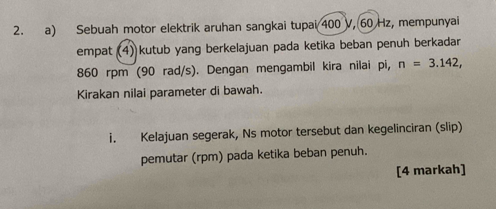 Sebuah motor elektrik aruhan sangkai tupai 400 V, 60 Hz, mempunyai 
empat (4) kutub yang berkelajuan pada ketika beban penuh berkadar
860 rpm (90 rad/s). Dengan mengambil kira nilai pi, n=3.142, 
Kirakan nilai parameter di bawah. 
i. Kelajuan segerak, Ns motor tersebut dan kegelinciran (slip) 
pemutar (rpm) pada ketika beban penuh. 
[4 markah]