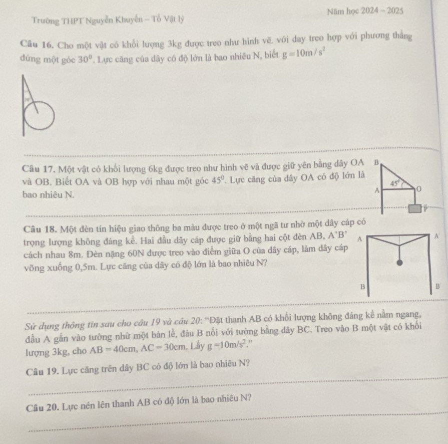 Năm học 2024-2025
Trường THPT Nguyễn Khuyến - Tổ Vật lý
Câu 16. Cho một vật có khổi lượng 3kg được treo như hinh vẽ. với day treo hợp với phương tháng
đứng một góc 30°. Lực căng của dây có độ lớn là bao nhiêu N, biết g=10m/s^2
Câu 17. Một vật có khối lượng 6kg được treo như hình vẽ và được giữ yên bằng dây OA B
và OB. Biết OA và OB hợp với nhau một góc 45°. Lực căng của dây OA có độ lớn là
45°
bao nhiêu N.
A 0
Câu 18. Một đèn tín hiệu giao thông ba màu được treo ở một ngã tư nhờ một dây cáp có
trọng lượng không đáng kể. Hai đầu dây cáp được giữ bằng hai cột dèn AB, A'B' A
A
cách nhau 8m. Đèn nặng 60N được treo vào điểm giữa O của dây cáp, làm dây cáp
võng xuống 0,5m. Lực căng của dây có độ lớn là bao nhiêu N?
B
B
Sử dụng thông tin sau cho câu 19 và cầu 20: “Đặt thanh AB có khối lượng không đáng kể nằm ngang,
đầu A gắn vào tường nhừ một bản lễ, đàu B nối với tường bằng dây BC. Treo vào B một vật có khối
lượng 3kg, cho AB=40cm,AC=30cm. Lấy g=10m/s^2 ”
_
Câu 19. Lực căng trên dây BC có độ lớn là bao nhiêu N?
_
Câu 20. Lực nén lên thanh AB có độ lớn là bao nhiêu N?