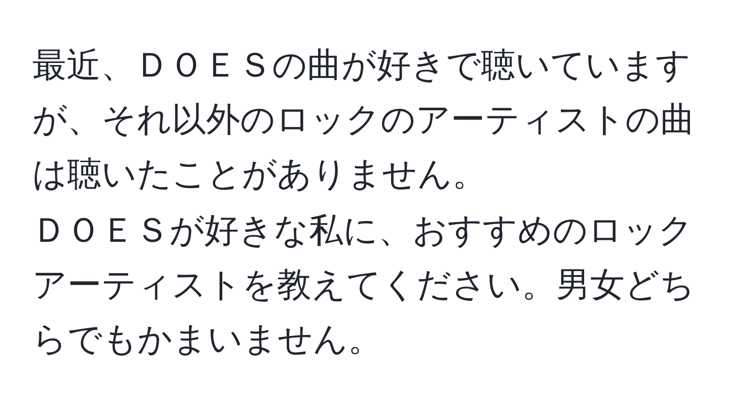 最近、ＤＯＥＳの曲が好きで聴いていますが、それ以外のロックのアーティストの曲は聴いたことがありません。  
ＤＯＥＳが好きな私に、おすすめのロックアーティストを教えてください。男女どちらでもかまいません。