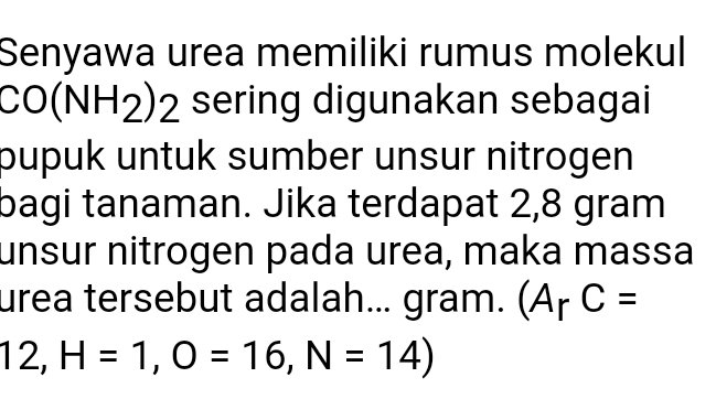 Senyawa urea memiliki rumus molekul
CO(N IH_2) , ) sering digunakan sebagai 
pupuk untuk sumber unsur nitrogen 
bagi tanaman. Jika terdapat 2,8 gram
unsur nitrogen pada urea, maka massa 
urea tersebut adalah... gram. (A_rC=
12, H=1, O=16, N=14)