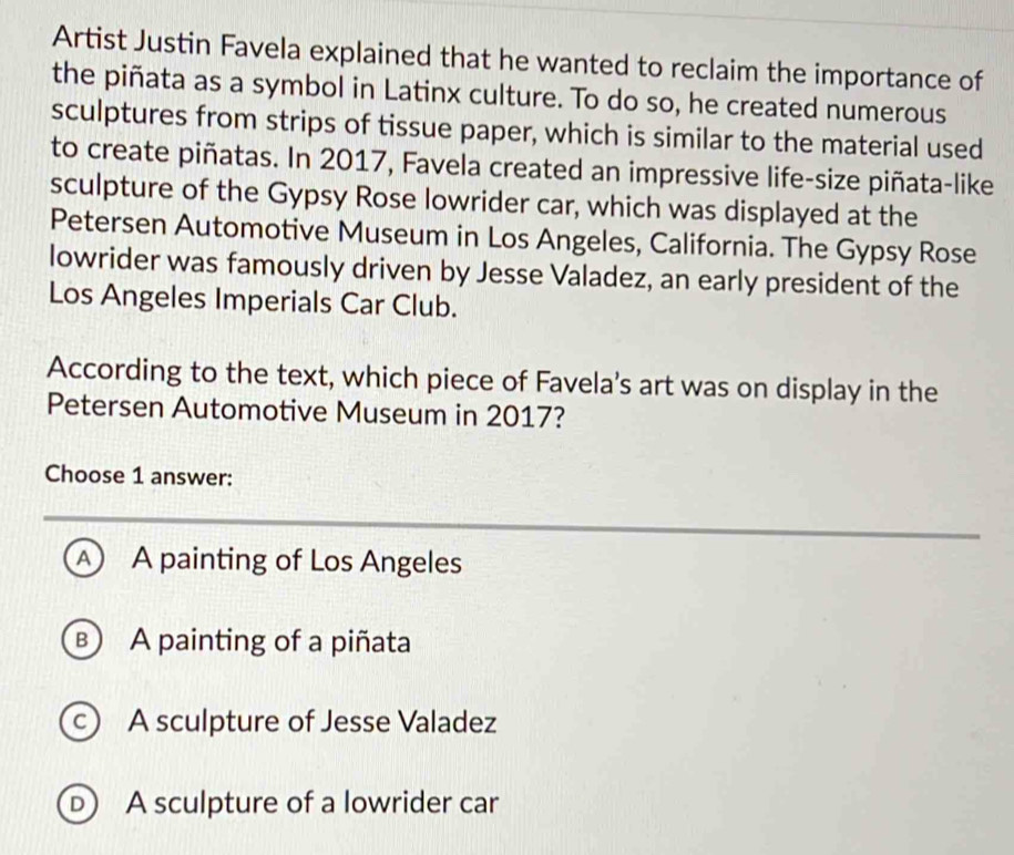 Artist Justin Favela explained that he wanted to reclaim the importance of
the piñata as a symbol in Latinx culture. To do so, he created numerous
sculptures from strips of tissue paper, which is similar to the material used
to create piñatas. In 2017, Favela created an impressive life-size piñata-like
sculpture of the Gypsy Rose lowrider car, which was displayed at the
Petersen Automotive Museum in Los Angeles, California. The Gypsy Rose
lowrider was famously driven by Jesse Valadez, an early president of the
Los Angeles Imperials Car Club.
According to the text, which piece of Favela's art was on display in the
Petersen Automotive Museum in 2017?
Choose 1 answer:
A A painting of Los Angeles
B A painting of a piñata
c) A sculpture of Jesse Valadez
D A sculpture of a lowrider car