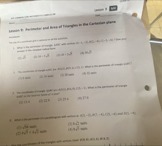 GF OAAT
NYS coMMON COR MATHEMATICS CURRICULUM Lesson 9 M4
Date
Name
Lesson 9: Perimeter and Area of Triangles in the Cartesian plane
Homework
The use of a coordinate grid is optional on all the questions A(-1,-2), B(2,-6), C(-3,-6) ? Give your
1. What is the perimeter of triangle △ ABC with vertices
answer in the simplest radical form
(1) sqrt(5) (2) 10/ 5sqrt(5) (3) 10+2sqrt(5) (4) 30sqrt(5)
2. The coordinates of triangle △ ABC are A(6,5), B(9,1), C(3,1). What is the perimeter of triangle △ ABC ?
(1) 8 units (2) 16 units (3) 20 units (4) 32 units
3. The coordinates of triangle △ ABC are A(0.5), B(6,8), C(3,-1). What is the perimeter of triangle
ΔABC to the nearest tenth of a unit?
(1) 13.4 (2) 22.9 (3) 25.6 (4) 27.0
4. What is the perimeter of a parallelogram with vertices at A(3,-2), B(7,-4), C(5,-6) and D(1,-4)
its (3) 8sqrt(2) units
(1) sqrt(56) unit
(2) 4sqrt(5)+4sqrt(2)units (4) 8sqrt(5) units
nt the coordinates of the triangles with vertices listed O(0,0), A(1,6), B(4,3)