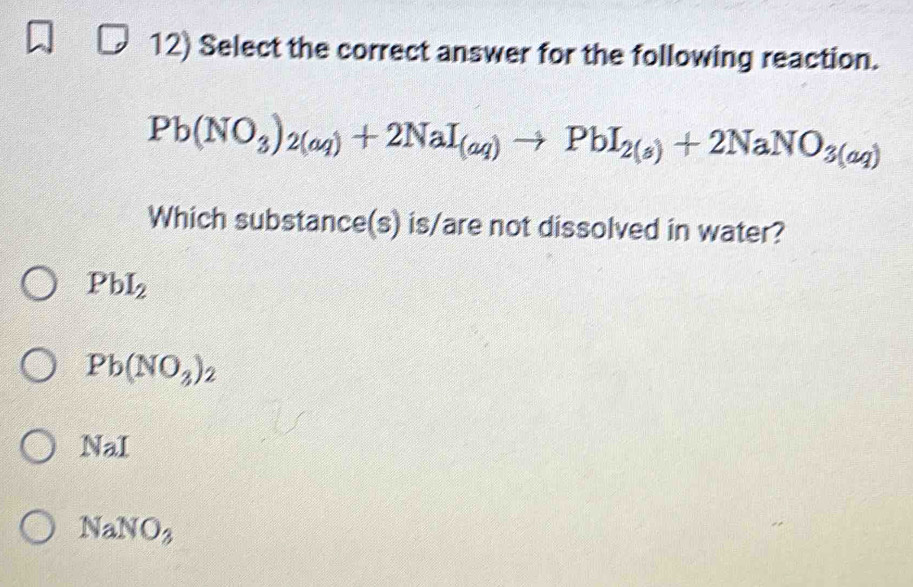 Select the correct answer for the following reaction.
Pb(NO_3)_2(aq)+2NaI_(aq)to PbI_2(s)+2NaNO_3(aq)
Which substance(s) is/are not dissolved in water?
PbI_2
Pb(NO_3)_2
NaI
NaNO_3