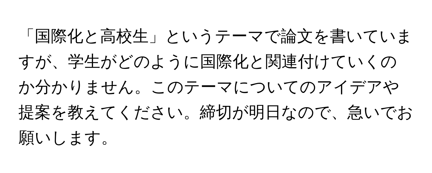 「国際化と高校生」というテーマで論文を書いていますが、学生がどのように国際化と関連付けていくのか分かりません。このテーマについてのアイデアや提案を教えてください。締切が明日なので、急いでお願いします。