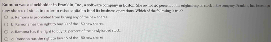 Ramona was a stockholder in Franklin, Inc., a software company in Boston. She owned 20 percent of the original capital stock in the company. Franklin, Inc. issued 150
new shares of stock in order to raise capital to fund its business operations. Which of the following is true?
a. Ramona is prohibited from buying any of the new shares.
b. Ramona has the right to buy 30 of the 150 new shares.
c. Ramona has the right to buy 50 percent of the newly issued stock.
d. Ramona has the right to buy 15 of the 150 new shares