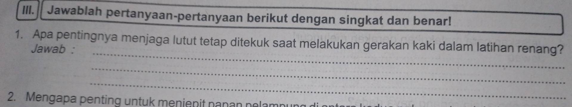 Jawablah pertanyaan-pertanyaan berikut dengan singkat dan benar! 
1. Apa pentingnya menjaga lutut tetap ditekuk saat melakukan gerakan kaki dalam latihan renang? 
Jawab :_ 
_ 
_ 
2. Mengapa penting untuk menienit napan pelamnu