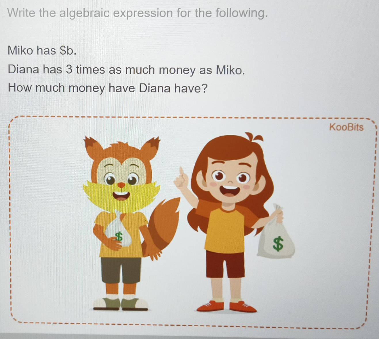 Write the algebraic expression for the following. 
Miko has $b. 
Diana has 3 times as much money as Miko. 
How much money have Diana have? 
KooBits