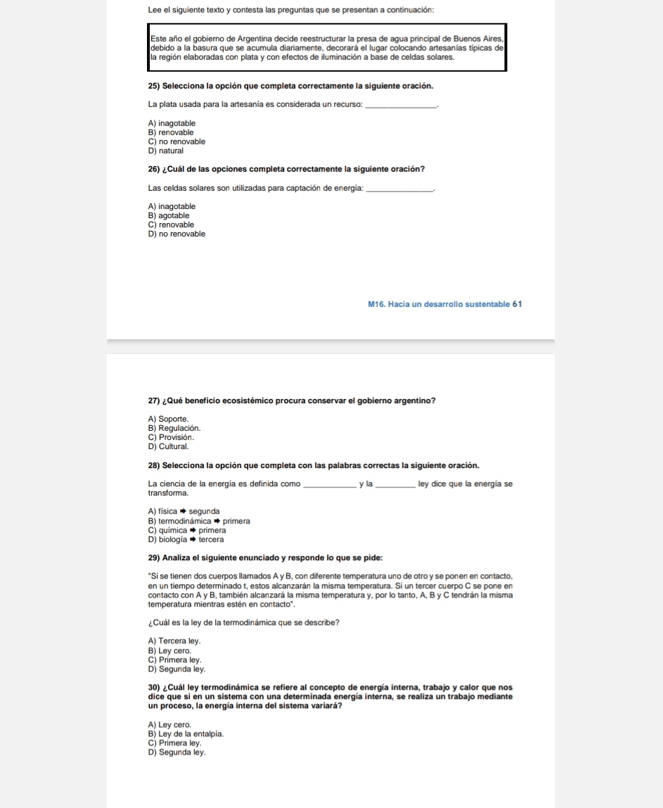 Lee el siguiente texto y contesta las preguntas que se presentan a continuación:
Este año el gobierno de Argentina decide reestructurar la presa de agua principal de Buenos Aires,
debido a la basura que se acumula diariamente, decorará el lugar colocando artesanías típicas de
la región elaboradas con plata y con efectos de iluminación a base de celdas solares.
25) Selecciona la opción que completa correctamente la siguiente oración.
La plata usada para la artesanía es considerada un recurso:
A) inagotable
B) renovable
C) no renovable
D) natural
26) ¿Cuál de las opciones completa correctamente la siguiente oración?
Las celdas solares son utilizadas para captación de energía:
A) inagotable
B) agotable
C) renovable
D) no renovable
M16. Hacia un desarrollo sustentable 61
27) ¿Qué beneficio ecosistémico procura conservar el gobierno argentino?
A) Soporte.
B) Regulación.
C) Provisión.
D) Cultural.
28) Selecciona la opción que completa con las palabras correctas la siguiente oración.
La ciencia de la energía es definida como _y la_ ley dice que la energía se
transforma.
A) física → segunda
B) termodinámica → primera
C) química → primera
D) biología → tercera
29) Analiza el siguiente enunciado y responde lo que se pide:
"Si se tienen dos cuerpos llamados A y B, con diferente temperatura uno de otro y se ponen en contacto,
en un tiempo determinado t, estos alcanzarán la misma temperatura. Si un tercer cuerpo C se pone en
contacto con A y B, también alcanzará la misma temperatura y, por lo tanto, A, B y C tendrán la misma
temperatura mientras estén en contacto".
¿Cuál es la ley de la termodinámica que se describe?
A) Tercera ley.
B) Ley cero.
C) Primera ley.
D) Segunda ley.
30) ¿Cuál ley termodinámica se refiere al concepto de energía interna, trabajo y calor que nos
dice que si en un sistema con una determinada energía interna, se realiza un trabajo mediante
un proceso, la energía interna del sistema variará?
A) Ley cero.
B) Ley de la entalpía.
C) Primera ley.
D) Segunda ley.