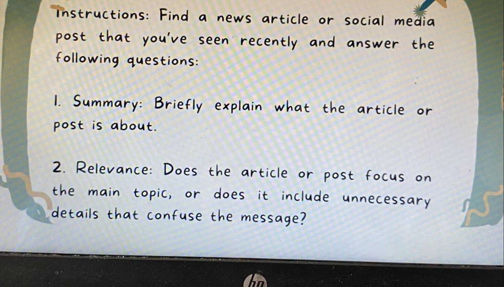 instructions: Find a news article or social media 
post that you've seen recently and answer the 
following questions: 
1. Summary: Briefly explain what the article or 
post is about. 
2. Relevance: Does the article or post focus on 
the main topic, or does it include unnecessary 
details that confuse the message?