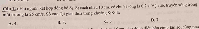 Hai nguồn kết hợp đồng bộ S_1, S_2 cách nhau 10 cm, có chu kì sóng là 0, 2 s. Vận tốc truyền sóng trong
môi trường là 25 cm/s. Số cực đại giao thoa trong khoảng S_1S_2 là
A. 4. B. 3. C. 5 D. 7.
động điều hòa cùng tần số, cùng pha