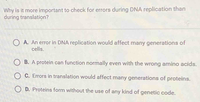 Why is it more important to check for errors during DNA replication than
during translation?
A. An error in DNA replication would affect many generations of
cells.
B. A protein can function normally even with the wrong amino acids.
C, Errors in translation would affect many generations of proteins.
D. Proteins form without the use of any kind of genetic code.