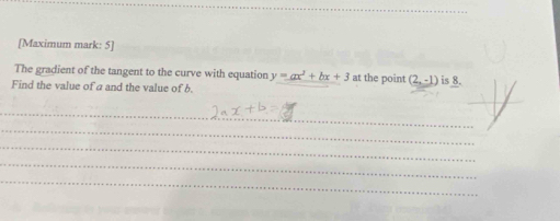 [Maximum mark: 5] 
The gradient of the tangent to the curve with equation y=ax^2+bx+3
Find the value of a and the value of b. at the point (2,-1) is 8. 
_ 
_ 
_ 
_ 
_