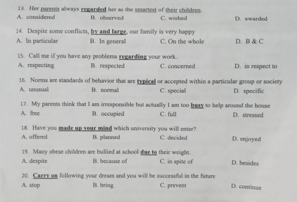 Her parents always regarded her as the smartest of their children.
A. considered B. observed C. wished D. awarded
14. Despite some conflicts, by and large, our family is very happy
A. In particular B. In general C. On the whole D. B & C
15. Call me if you have any problems regarding your work.
A. respecting B. respected C. concerned D. in respect to
16. Norms are standards of behavior that are typical or accepted within a particular group or society
A. unusual B. normal C. special D. specific
17. My parents think that I am irresponsible but actually I am too busy to help around the house
A. free B. occupied C. full D. stressed
18. Have you made up your mind which university you will enter?
A. offered B. planned C. decided D. enjoyed
19. Many obese children are bullied at school due to their weight.
A. despite B. because of C. in spite of D. besides
20. Carry on following your dream and you will be successful in the future
A. stop B. bring C. prevent D. continue