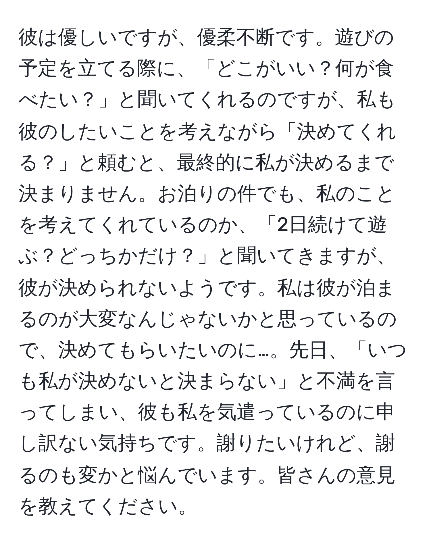 彼は優しいですが、優柔不断です。遊びの予定を立てる際に、「どこがいい？何が食べたい？」と聞いてくれるのですが、私も彼のしたいことを考えながら「決めてくれる？」と頼むと、最終的に私が決めるまで決まりません。お泊りの件でも、私のことを考えてくれているのか、「2日続けて遊ぶ？どっちかだけ？」と聞いてきますが、彼が決められないようです。私は彼が泊まるのが大変なんじゃないかと思っているので、決めてもらいたいのに…。先日、「いつも私が決めないと決まらない」と不満を言ってしまい、彼も私を気遣っているのに申し訳ない気持ちです。謝りたいけれど、謝るのも変かと悩んでいます。皆さんの意見を教えてください。