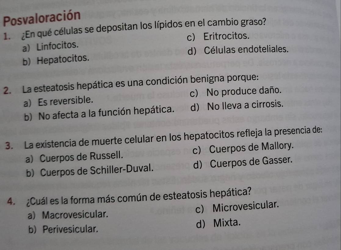 Posvaloración
1. ¿En qué células se depositan los lípidos en el cambio graso?
c) Eritrocitos.
a) Linfocitos.
d) Células endoteliales.
b) Hepatocitos.
2. La esteatosis hepática es una condición benigna porque:
a) Es reversible. c) No produce daño.
b) No afecta a la función hepática. d) No Ileva a cirrosis.
3. La existencia de muerte celular en los hepatocitos refleja la presencia de:
a) Cuerpos de Russell. c) Cuerpos de Mallory.
b) Cuerpos de Schiller-Duval. d) Cuerpos de Gasser.
4. ¿Cuál es la forma más común de esteatosis hepática?
a) Macrovesicular. c) Microvesicular.
b) Perivesicular. d) Mixta.