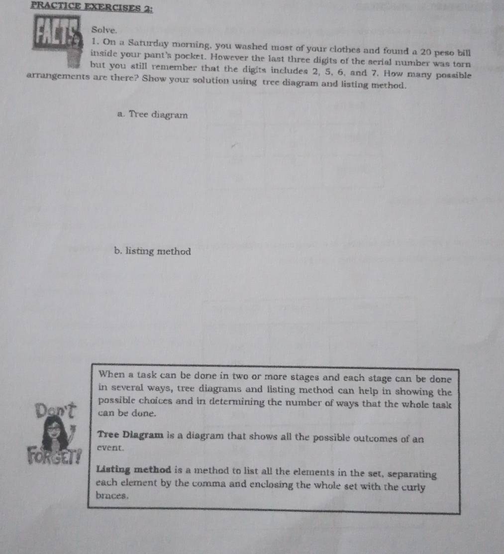 PRACTICE EXERCISES 2: 
Solve. 
1. On a Saturday morning, you washed most of your clothes and found a 20 peso bill 
inside your pant’s pocket. However the last three digits of the serial number was torn 
but you still remember that the digits includes 2, 5, 6, and 7. How many possible 
arrangements are there? Show your solution using tree diagram and listing method. 
a. Tree diagram 
b. listing method 
When a task can be done in two or more stages and each stage can be done 
in several ways, tree diagrams and listing method can help in showing the 
possible choices and in determining the number of ways that the whole task 
can be done. 
Tree Diagram is a diagram that shows all the possible outcomes of an 
FORGETY event. 
Listing method is a method to list all the elements in the set, separating 
each element by the comma and enclosing the whole set with the curly 
braces.