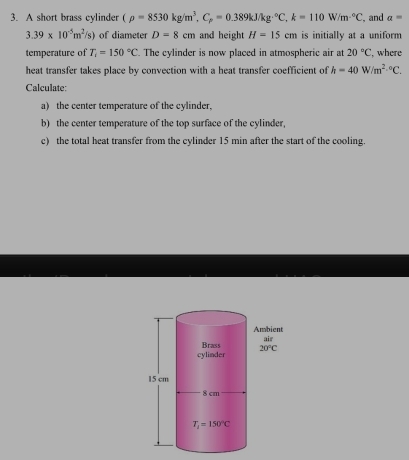 A short brass cylinder (rho =8530kg/m^3,C_p=0.389kJ/kg°C,k=110W/m^(-6)C , and a=
3.39* 10^(-5)m^2/s) of diameter D=8cm and height H=15cm is initially at a uniform
temperature of T_1=150°C. The cylinder is now placed in atmospheric air at 20°C , where
heat transfer takes place by convection with a heat transfer coefficient of h=40W/m^(2,circ)C.
Calculate:
a) the center temperature of the cylinder,
b) the center temperature of the top surface of the cylinder,
c) the total heat transfer from the cylinder 15 min after the start of the cooling.