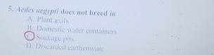 Aedes aegypti does not breed in
A. Plant axils
B. Domestic water containers
O Soakage pits
D. Discarded carthenware