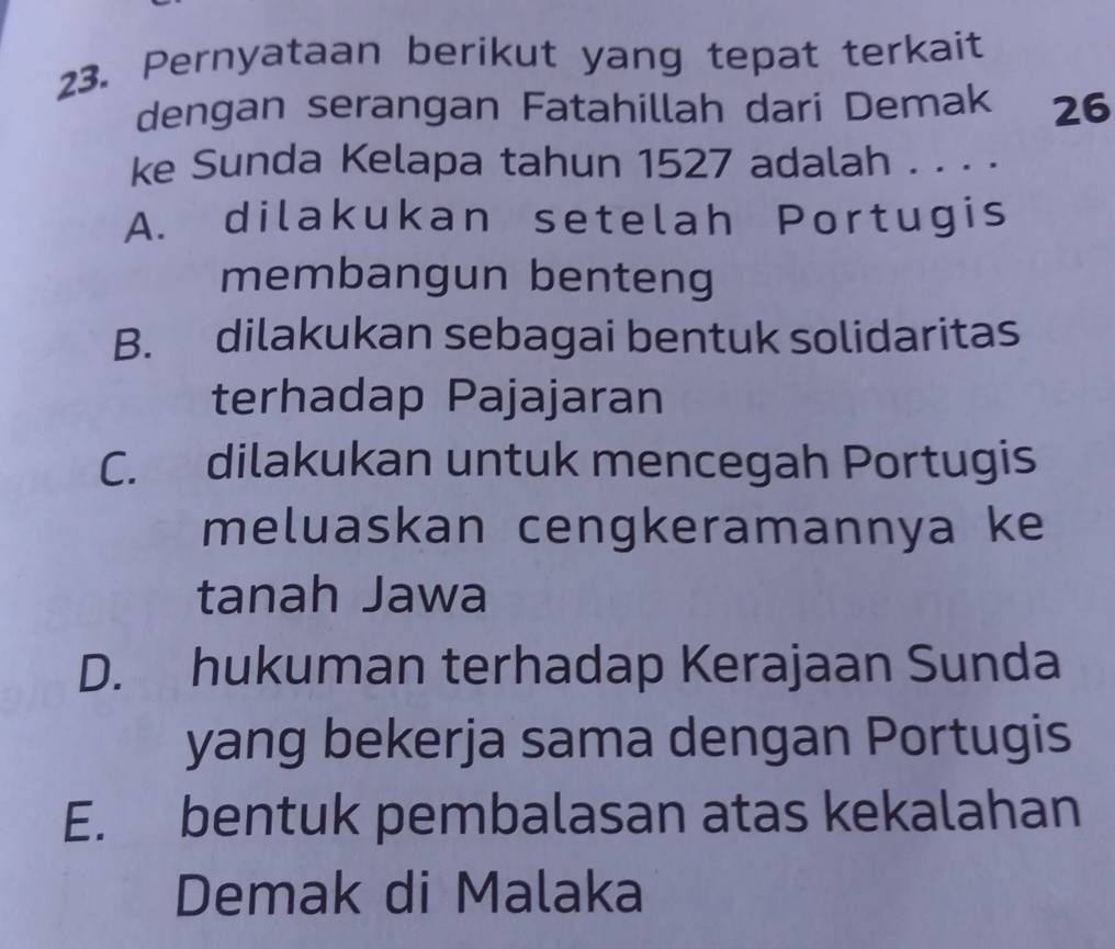 Pernyataan berikut yang tepat terkait
dengan serangan Fatahillah dari Demak 26
ke Sunda Kelapa tahun 1527 adalah . . . .
A. dilakukan setelah Portugis
membangun benteng
B. dilakukan sebagai bentuk solidaritas
terhadap Pajajaran
C. dilakukan untuk mencegah Portugis
meluaskan cengkeramannya ke
tanah Jawa
D. hukuman terhadap Kerajaan Sunda
yang bekerja sama dengan Portugis
E. bentuk pembalasan atas kekalahan
Demak di Malaka