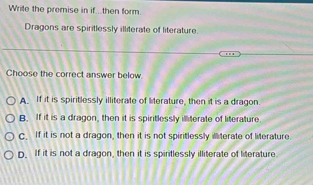 Write the premise in if...then form.
Dragons are spiritlessly illiterate of literature.
Choose the correct answer below.
A. If it is spiritlessly illiterate of literature, then it is a dragon.
B. If it is a dragon, then it is spiritlessly illiterate of literature.
C. If it is not a dragon, then it is not spiritlessly illiterate of literature.
D. If it is not a dragon, then it is spiritlessly illiterate of literature.