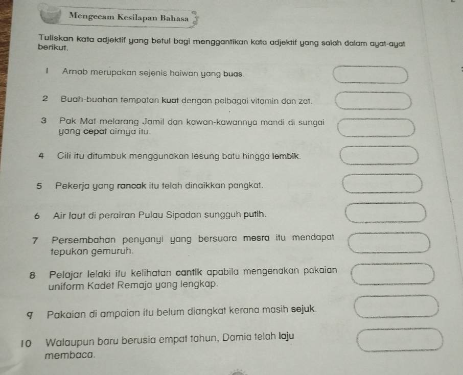 Mengecam Kcsilapan Bahasa 
Tuliskan kata adjektif yang betul bagi menggantikan kata adjektif yang salah dalam ayat-ayat 
berikut. 
I Arnab merupakan sejenis haiwan yang buas. 
2 Buah-buahan tempatan kuat dengan pelbagai vitamin dan zat. 
3 Pak Mat melarang Jamil dan kawan-kawannya mandi di sungai 
yang copat aimya itu. 
4 Cili itu ditumbuk menggunakan lesung batu hingga lembik. 
5 Pekerja yang rancak itu telah dinaikkan pangkat. 
6 Air laut di perairan Pulau Sipadan sungguh putih. 
7 Persembahan penyanyi yang bersuara mesra itu mendapat 
tepukan gemuruh. 
8 Pelajar Ielaki itu kelihatan cantik apabila mengenakan pakaian 
uniform Kadet Remaja yang lengkap. 
9 Pakaian di ampaian itu belum diangkat kerana masih sejuk. 
10 Walaupun baru berusia empat tahun, Damia telah Iaju 
membaca.